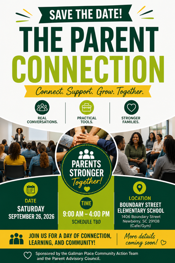 Save the Date for The Parent Connection: Connect. Support. Grow. Together. Join us for a day of real conversations, practical tools, learning, and community on Saturday, September 26, 2026, from 9:00 AM to 4:00 PM. Schedule to be announced. Location: Boundary Street Elementary School, 1406 Boundary Street, Newberry, SC 29108, Cafeteria/Gym. Sponsored by the Gallman Place Community Action Team and the Parent Advisory Council.