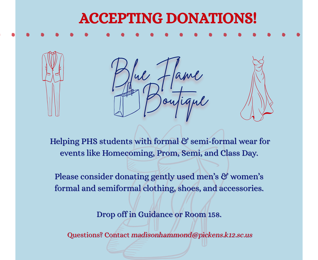 Pickens High’s Blue Flame Boutique offers free formal wear, shoes, and accessories for Prom, Homecoming, Semi, and Class Day—ALL SIZES, ALL STYLES! Currently accepting donations of gently used men’s and women’s items. Drop off in Guidance or Room 158. Donations count for Beta Club & StuCo points!