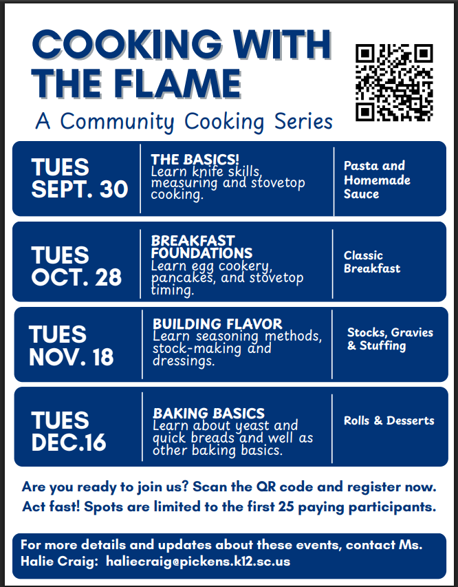 Cooking with the flame community cooking series flyer.  Dates: September 30th The basics- learn knife skills, measuring and stovetop cooking. Tuesday Oct. 28th: Breakfast foundations.  Tues Nov. 18th- Stocks, Stuffings and gravies.  Tues Dec. 16th- Baking Basics.  If you would like to join, email haliecraig@pickens.k12.sc.us