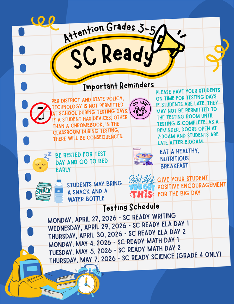 Attention Grades 3-5: SC Ready Important Reminders: Per district and state policy, technology is NOT permitted at school during testing days. If a student has devices, other than a chromebook, in the classroom during testing, there will be consequences. Please have your students on time for testing days. If students are late, they may not be permitted to the testing room until testing is complete. As a reminder, doors open at 7:30am and students are late after 8:00am. Be rested for test day and go to bed early. Eat a healthy, nutritious breakfast. Students may bring a snack and a water bottle. Give your student positive encouragement for the big day. Testing Schedule: Monday, April 27, 2026 - SC Ready Writing Wednesday, April 29, 2026 - SC Ready ELA Day 1 Thursday, April 30, 2026 - SC Ready ELA Day 2 Monday, May 4, 2026 - SC READY Math Day 1 Tuesday, May 5, 2026 - SC READY Math Day 2 Thursday, May 7, 2026 - SC READY Science (Grade 4 Only)