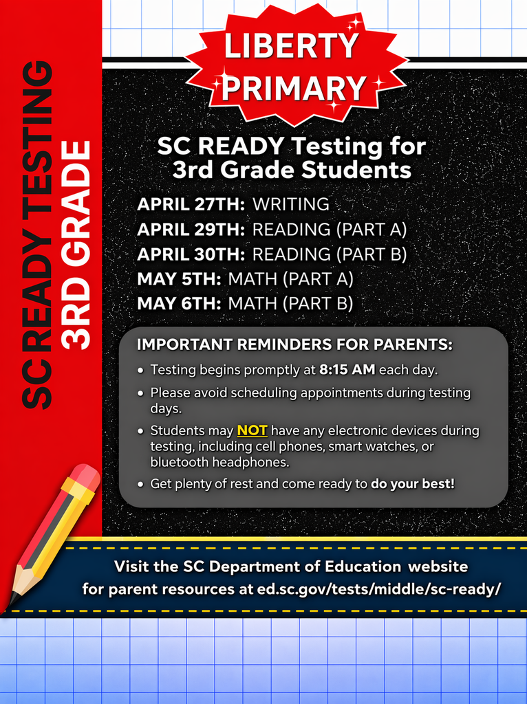 Liberty Primary SC READY testing schedule for 3rd grade students. Writing: April 27. Reading Part A: April 29. Reading Part B: April 30. Math Part A: May 5. Math Part B: May 6. Testing begins at 8:15 AM each day. Parents are reminded to avoid scheduling appointments, ensure students get rest, and note that electronic devices are not allowed. For more information, visit the SC Department of Education website at ed.sc.gov/tests/middle/sc-ready.