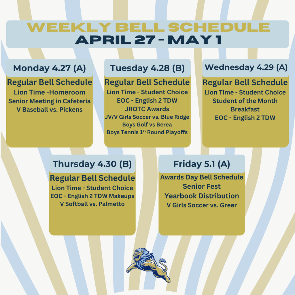 WEEKLY BELL SCHEDULE April 27 – May 1  Monday 4/27 (A) Regular Bell Schedule Lion Time – Homeroom Senior Meeting in Cafeteria V Baseball vs. Pickens Tuesday 4/28 (B) Regular Bell Schedule Lion Time – Student Choice EOC – English 2 TDW JROTC Awards JV/V Girls Soccer vs. Blue Ridge Boys Golf vs. Berea Boys Tennis 1st Round Playoffs Wednesday 4/29 (A) Regular Bell Schedule Lion Time – Student Choice Student of the Month Breakfast EOC – English 2 TDW Thursday 4/30 (B) Regular Bell Schedule Lion Time – Student Choice EOC – English 2 TDW Makeups V Softball vs. Palmetto Friday 5/1 (A) Awards Day Bell Schedule Senior Fest Yearbook Distribution V Girls Soccer vs. Greer