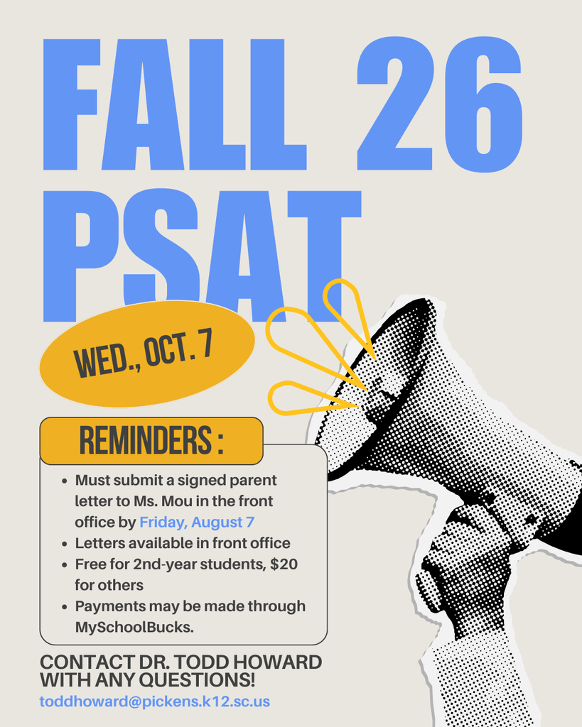 Reminder about the Fall PSAT. It is on October 7th. You must submit a signed parent letter to Ms. Mou in the front office by Friday, August 7. The letters are available in the front office. Free for 2nd year students, $20 for others. Payments may be made through Myschoolbucks. See Dr. Howard with any questions at toddhoward@pickens.k12.sc.us.