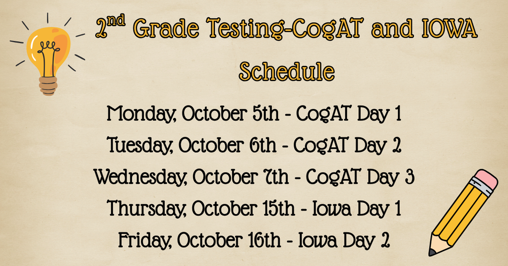2nd Grade Testing - CogAT and Iowa-Test days: Monday, October 5th - CogAT Day 1 Tuesday, October 6th - CogAT Day 2 Wednesday, October 7th - CogAT Day 3 Thursday, October 15th - Iowa Day 1 Friday, October 16th - Iowa Day 2