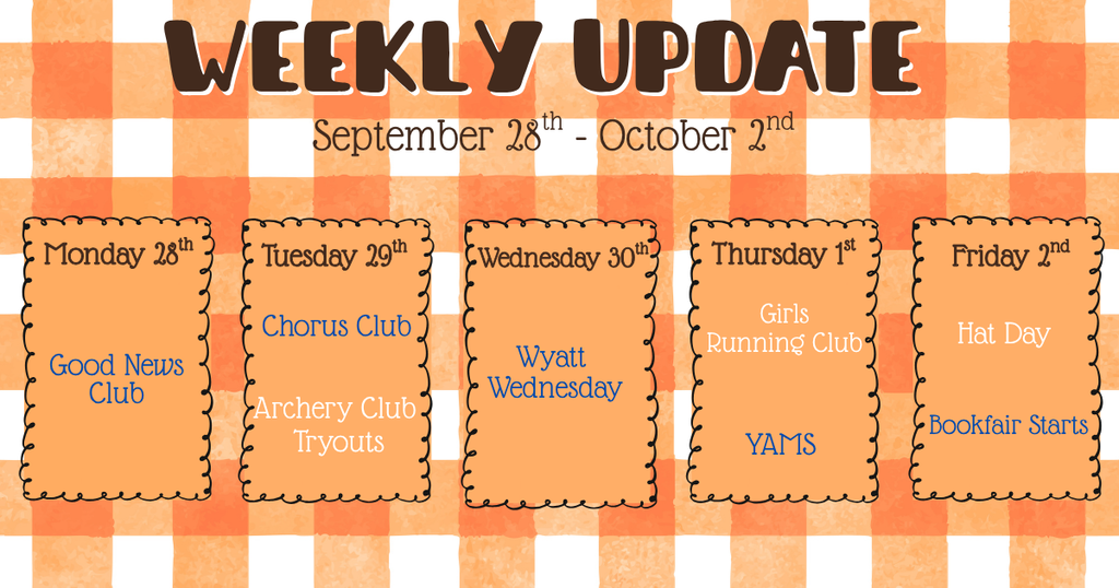 Weekly Update of September 28th - October 2nd:  Monday, September 28th: Good News Club  Tuesday, September 29th: Chorus, Archery Club Tryouts  Wednesday, September 30th: Art Club, Wyatt Wednesday  Thursday, October 1st: Girls on the Prowl Running Club, YAMS  Friday, October 2nd: PTO Hat Day, Scholastic Book Fair
