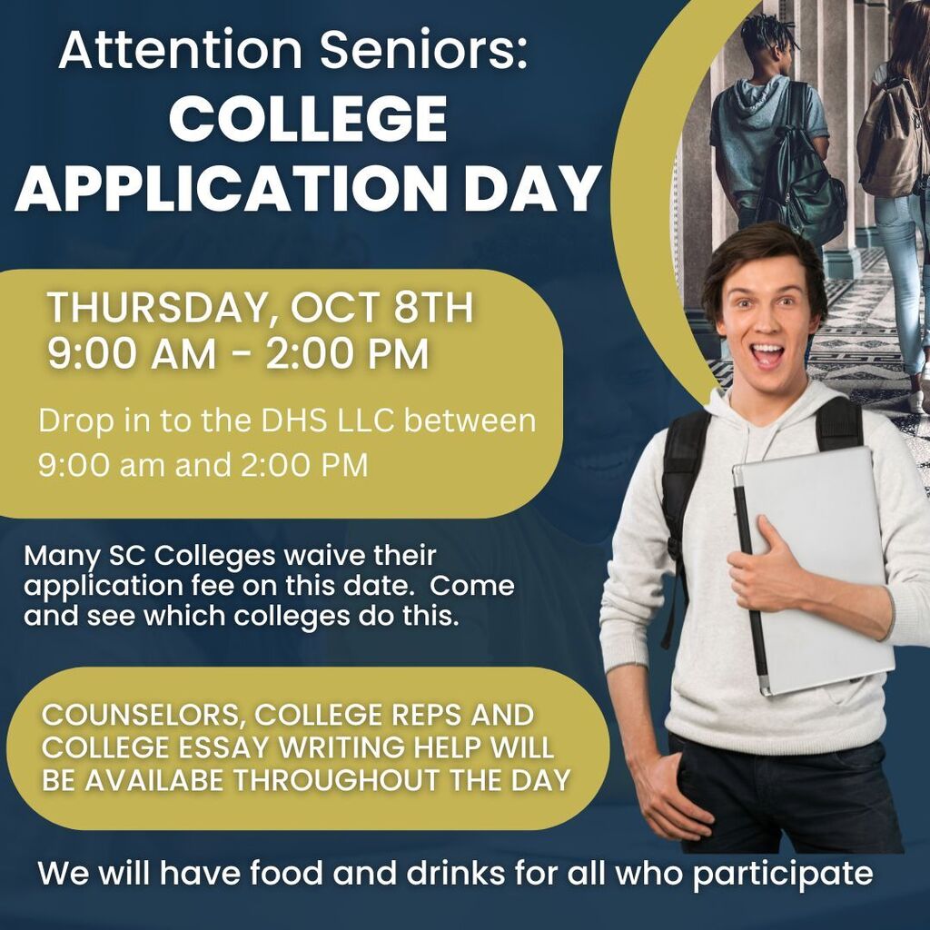 Flyer for College Application Day for Daniel High School seniors. Date: Thursday, October 8 Time: 9:00 a.m.–2:00 p.m. Location: DHS LLC Seniors can drop in anytime during the event for help with college applications. Many South Carolina colleges will waive their application fees that day. Counselors, college representatives, and college essay writing assistance will be available throughout the day. Food and drinks will be provided for all students who participate.