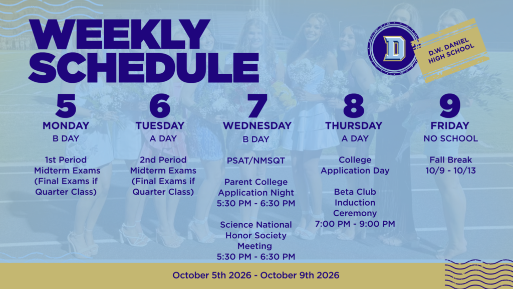 D.W. Daniel High School weekly schedule for October 5–9, 2026. Monday, October 5 – B Day: 1st Period Midterm Exams (final exams for quarter classes). Tuesday, October 6 – A Day: 2nd Period Midterm Exams (final exams for quarter classes). Wednesday, October 7 – B Day: PSAT/NMSQT; Parent College Application Night from 5:30–6:30 p.m.; Science National Honor Society Meeting from 5:30–6:30 p.m. Thursday, October 8 – A Day: College Application Day; Beta Club Induction Ceremony from 7:00–9:00 p.m. Friday, October 9: No school. Fall Break runs October 9–13.