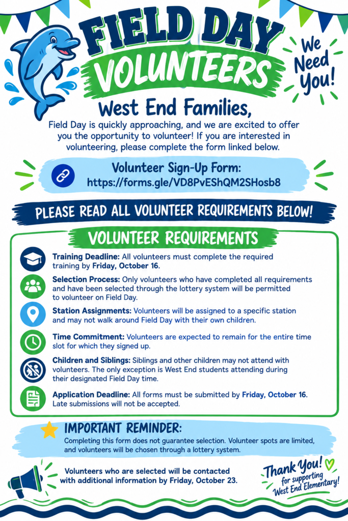 West End Families, Field Day is quickly approaching, and we are excited to offer you the opportunity to volunteer! If you are interested in volunteering, please complete the form linked below. 🔗 Volunteer Sign-Up Form: https://forms.gle/VD8PvEShQM2SHosb PLEASE READ ALL VOLUNTEER REQUIREMENTS BELOW! Volunteer Requirements Training Deadline: All volunteers must complete the required training by Friday, October 16. Selection Process: Only volunteers who have completed all requirements and have been selected through the lottery system will be permitted to volunteer on Field Day. Station Assignments: Volunteers will be assigned to a specific station and may not walk around Field Day with their own children. Time Commitment: Volunteers are expected to remain for the entire time slot for which they signed up. Children and Siblings: Siblings and other children may not attend with volunteers. The only exception is West End students attending during their designated Field Day time. Application Deadline: All forms must be submitted by Friday, October 16. Late submissions will not be accepted. Important Reminder: Completing the volunteer form does not guarantee selection. Volunteer spots are limited, and volunteers will be chosen through a lottery system. Volunteers who are selected will be contacted with additional information by Friday, October 23. Thank you for your continued support of West End Elementary! We appreciate our families and look forward to a fun and memorable Field Day for our Dolphins! 🐬💙💚