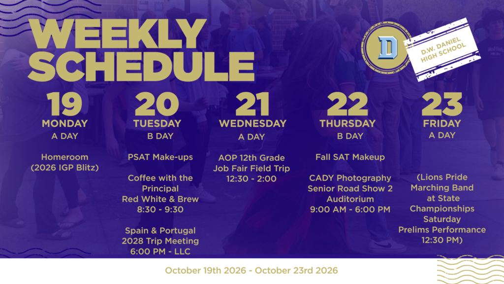 D.W. Daniel High School weekly schedule for October 19–23, 2026. Monday, October 19 – A Day: Homeroom (2026 IGP Blitz). Tuesday, October 20 – B Day: - PSAT Make-up Testing - Coffee with the Principal at Red White & Brew, 8:30–9:30 a.m. - Spain & Portugal 2028 Trip Informational Meeting at 6:00 p.m. in the Library Learning Commons (LLC). Wednesday, October 21 – A Day: AOP 12th Grade Job Fair Field Trip, 12:30–2:00 p.m. Thursday, October 22 – B Day: - Fall SAT Make-up Testing - CADY Photography Senior Road Show 2, 9:00 a.m.–6:00 p.m. in the auditorium. Friday, October 23 – A Day: Regular school day. Saturday, October 24: Lions Pride Marching Band competes at the State Championships. Preliminary performance is scheduled for 12:30 p.m.