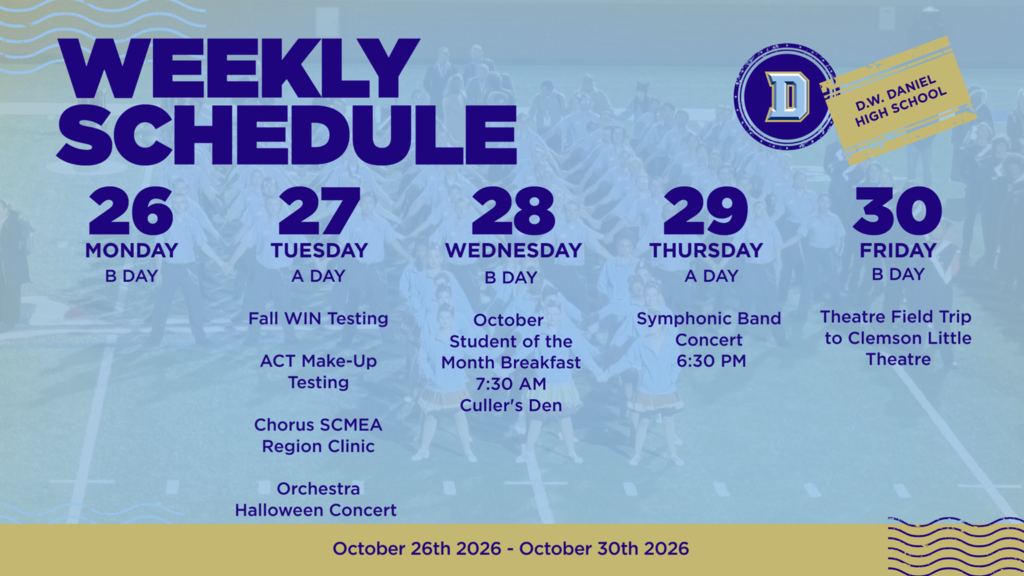 D.W. Daniel High School weekly schedule for October 26–30, 2026.  Monday, October 26 – B Day: Regular school day.  Tuesday, October 27 – A Day: - Fall WIN Testing - ACT Make-Up Testing - Chorus SCMEA Region Clinic - Orchestra Halloween Concert Wednesday, October 28 – B Day:  - October Student of the Month Breakfast at 7:30 a.m. in Culler's Den.  Thursday, October 29 – A Day:  - Symphonic Band Concert at 6:30 p.m.  Friday, October 30 – B Day:  - Theatre Field Trip to Clemson Little Theatre.