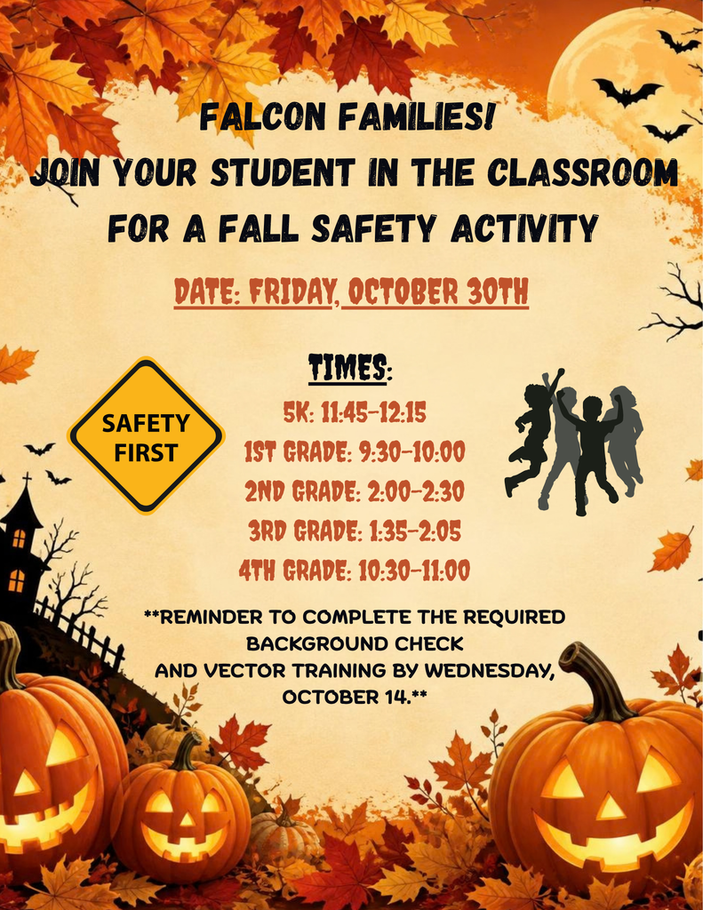 Falcon Families-Join your student in the classroom for fall Safety Activity: Friday October 30 5K: 11:45-12:15, 1st 9:30-10:00, 2nd 2:00-2:30, 3rd 1:35-2:05 4th 10:30-11. Reminder to complete the required background check and Vector training by October 14th.