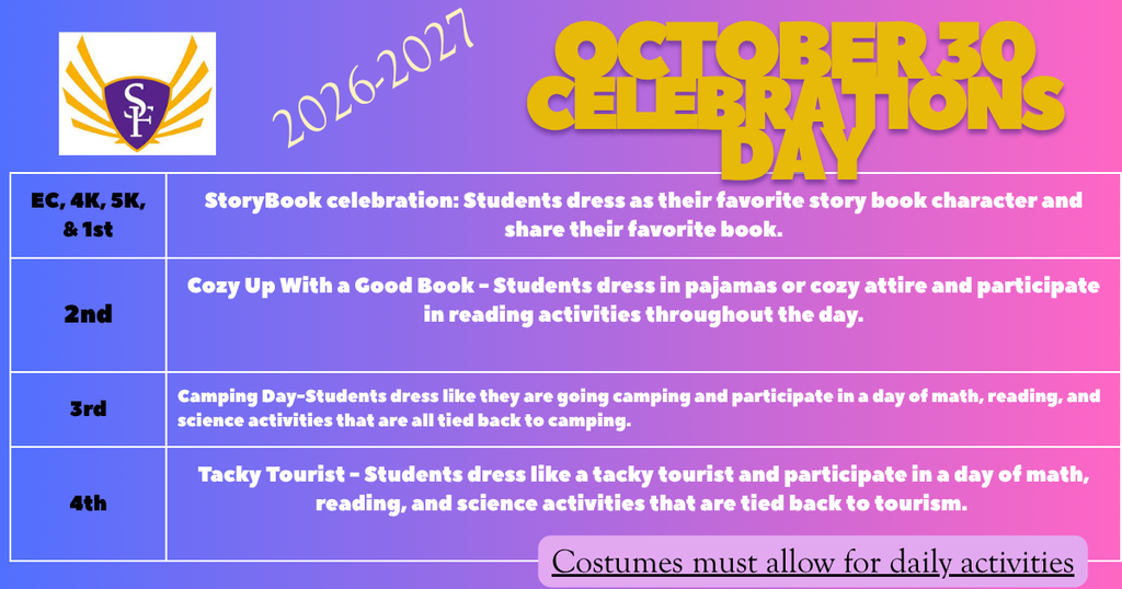 October 30 is SFES' Celebration Day: EC - First Grade StoryBook celebration: Students dress as their favorite story book character and share their favorite book.  Second Grade Cozy Up With a Good Book - Students dress in pajamas or cozy attire and participate in reading activities throughout the day. Third Grade Camping Day-Students dress like they are going camping and participate in a day of math, reading, and science activities that are all tied back to camping. Fourth Grade Tacky Tourist - Students dress like a tacky tourist and participate in a day of math, reading, and science activities that are tied back to tourism. 