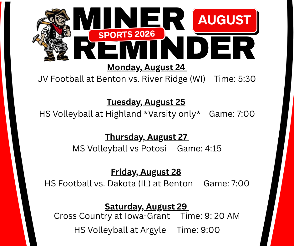 Sports schedule for August includes Monday, August 24 JV Football at Benton vs. River Ridge (WI) Time: 5:30 Tuesday, August 25 HS Volleyball at Highland *Varsity only* Game: 7:00 Thursday, August 27 MS Volleyball vs Potosi Game: 4:15 Friday, August 28 HS Football vs. Dakota (IL) at Benton Game: 7:00 Saturday, August 29 Cross Country at Iowa-Grant Time: 9: 20 AM HS Volleyball at Argyle Time: 9:00