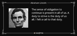 (photo of Abe Lincoln) The sense of obligation to continue is present in all of us. A duty to strive is the duty of us all. I felt a call to that duty.