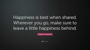 "Happiness is best when shared. Wherever you go, make sure to leave a little happiness behind. " - Charles F. Glassman
