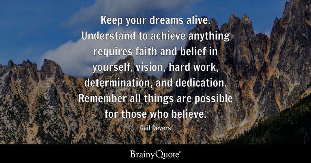 Keep you r dreams alive. Understand to achieve anything requires faith and belief in yourself, vision, hardwork, determination, and dedication. Remember, all things are possible for those who believe. - Gail Devers (pic provided by BrainyQuote)