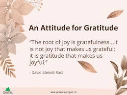 An attitude for gratitude. "The root of joy is gratefulness...it is not joy that makes us grateful' it is gratitude that makes us joyful." - David Steindl-Rast
