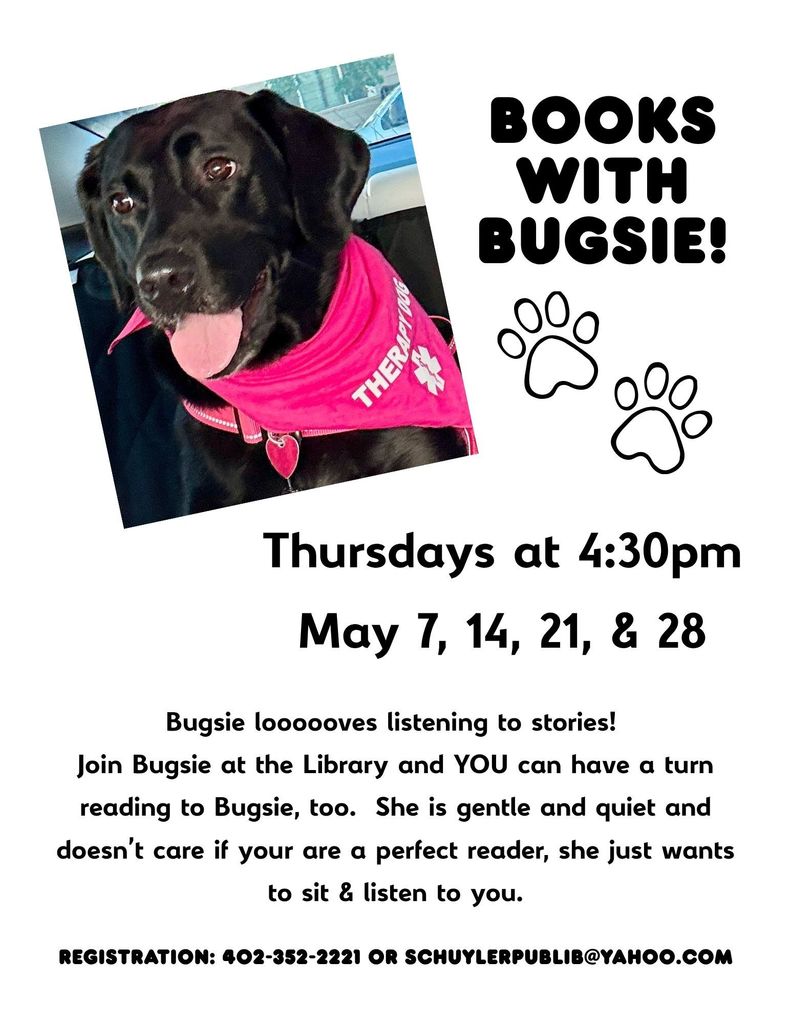 This image is a promotional flyer for a children’s reading program featuring a therapy dog.  On the left, there’s a photo of a black dog (likely a Labrador) sitting in a car. The dog is wearing a bright pink bandana that says “THERAPDOG” with a medical-style cross symbol. The dog looks friendly, with its tongue out and ears relaxed.  On the right side, large bold text reads: “BOOKS WITH BUGSIE!” Below that are two simple paw print graphics.  Further down, the flyer lists the event details:  Thursdays at 4:30pm May 7, 14, 21, & 28  At the bottom, there’s a short description explaining that Bugsie loves listening to stories. It invites kids to come to the library to read to her, emphasizing that she’s gentle, quiet, and doesn’t mind if readers aren’t perfect—she just enjoys listening.  Finally, there’s contact information for registration: a phone number and an email address (schuylerpublib@yahoo.com ).  Overall, it’s a friendly, welcoming flyer encouraging kids to practice reading aloud in a low-pressure setting with a therapy dog.