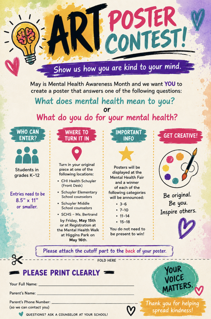 Colorful flyer for an Art Poster Contest for Mental Health Awareness Month. Students in grades K–12 are invited to create an 8.5” x 11” or smaller poster showing what mental health means to them or what they do for their mental health. Entries may be turned in at CHI Health Schuyler, Schuyler Elementary, Schuyler Middle School counselors, SCHS Ms. Bertrand, or at registration for the Mental Health Walk at Higgins Park on May 16. Posters will be displayed at the Mental Health Fair, and winners will be announced in four age categories: 3–6, 7–10, 11–14, and 15–18.