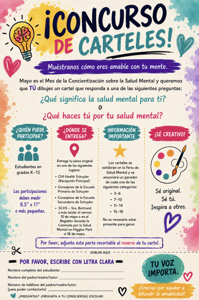 Volante colorido para un Concurso de Carteles de Concientización sobre la Salud Mental. Los estudiantes de grados K–12 están invitados a crear un cartel de 8.5” x 11” o más pequeño que muestre qué significa la salud mental para ellos o qué hacen para cuidar su salud mental. Las entregas pueden hacerse en CHI Health Schuyler, con los consejeros de Schuyler Elementary, Schuyler Middle School, con la Sra. Bertrand en SCHS, o durante el registro de la Caminata de Salud Mental en Higgins Park el 16 de mayo. Los carteles serán exhibidos en la Feria de Salud Mental y se anunciarán ganadores en cuatro categorías por edades: 3–6, 7–10, 11–14 y 15–18 años.