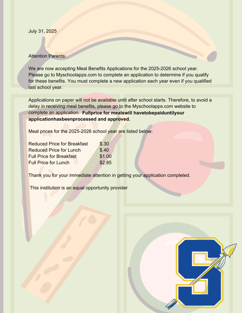 July 31, 2025 Attention Parents: We are now accepting Meal Benefits Applications for the 2025-2026 school year. Please go to Myschoolapps.com to complete an application to determine if you qualify for these benefits. You must complete a new application each year even if you qualified last school year. Applications on paper will not be available until after school starts. Therefore, to avoid a delay in receiving meal benefits, please go to the Myschoolapps.com website to complete an application. Fullprice for mealswill havetobepaiduntilyour applicationhasbeenprocessed and approved. Meal prices for the 2025-2026 school year are listed below: Reduced Price for Breakfast Reduced Price for Lunch Full Price for Breakfast Full Price for Lunch $.30 $.40 $1.00 $2.85 Thank you for your immediate attention in getting your application completed. This institution is an equal opportunity provider