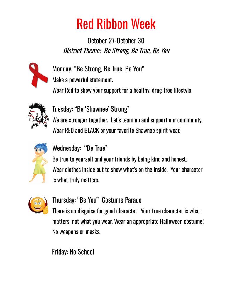 Red Ribbon Week- October 27- 30  Monday: “Be Strong, Be True, Be You”  Make a powerful statement.   Wear Red to show your support for a healthy, drug-free lifestyle.    Tuesday: “Be ‘Shawnee’ Strong” We are stronger together.  Let’s team up and support our community.   Wear RED and BLACK or your favorite Shawnee spirit wear.    Wednesday:  “Be True” Be true to yourself and your friends by being kind and honest.   Wear clothes inside out to show what’s on the inside.  Your character is what truly matters.   Thursday: “Be You”  Costume Parade There is no disguise for good character.  Your true character is what matters, not what you wear. Wear an appropriate Halloween costume!  No weapons or masks.           Friday: No School