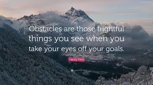 Obstacles are those frightful things you see when you take your eyes off your goals