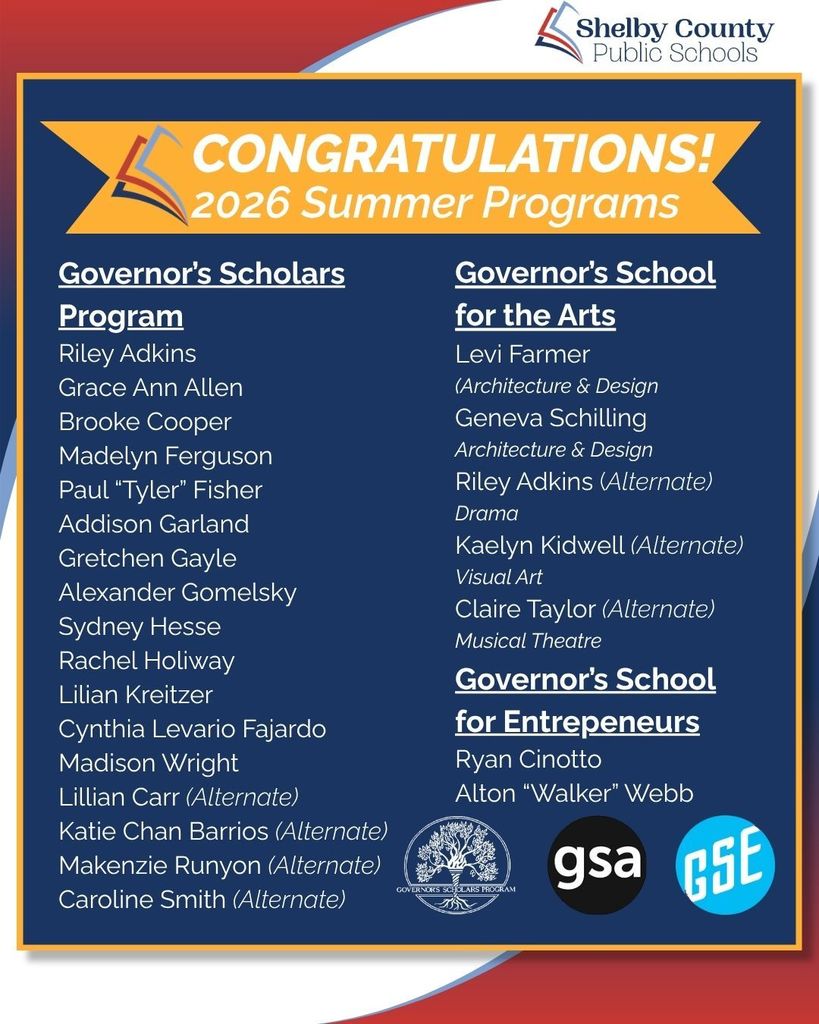 Governor’s Scholars Program Riley Adkins Grace Ann Allen Brooke Cooper Madelyn Ferguson Paul “Tyler” Fisher Addison Garland Gretchen Gayle Alexander Gomelsky Sydney Hesse Rachel Holiway Lilian Kreitzer Cynthia Levario Fajardo Madison Wright Lillian Carr (Alternate) Katie Chan Barrios (Alternate) Makenzie Runyon (Alternate) Caroline Smith (Alternate)Governor’s School for the Arts Levi Farmer (Architecture & Design Geneva Schilling Architecture & Design Riley Adkins (Alternate) Drama Kaelyn Kidwell (Alternate) Visual Art Claire Taylor (Alternate) Musical Theatre Governor’s School for Entrepeneurs Alton “Walker” Webb