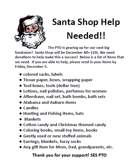 Text reads: The PTO is gearing up for our next big fundraiser! Santa Shop will be December 8th-11th. We need donations to help make this a success! Below is a list of items that we need. If you are able to help, please send in your items by Friday, December 5. colored sacks, labels Tissue paper, bows, wrapping paper Tool boxes, tools (dollar tree) Lotions, nail polishes, perfumes for women Aftershave, nail set, bath bombs, bath sets Alabama and Auburn items Candles Hunting and Fishing items, hats Blankets Cotton candy and Christmas themed candy Coloring books, small toy items, books Gently used or new stuffed animals Earrings, blankets, fuzzy socks Any gift item for Mom, Dad, grandparents, etc. Thank you for your support! SES PTO