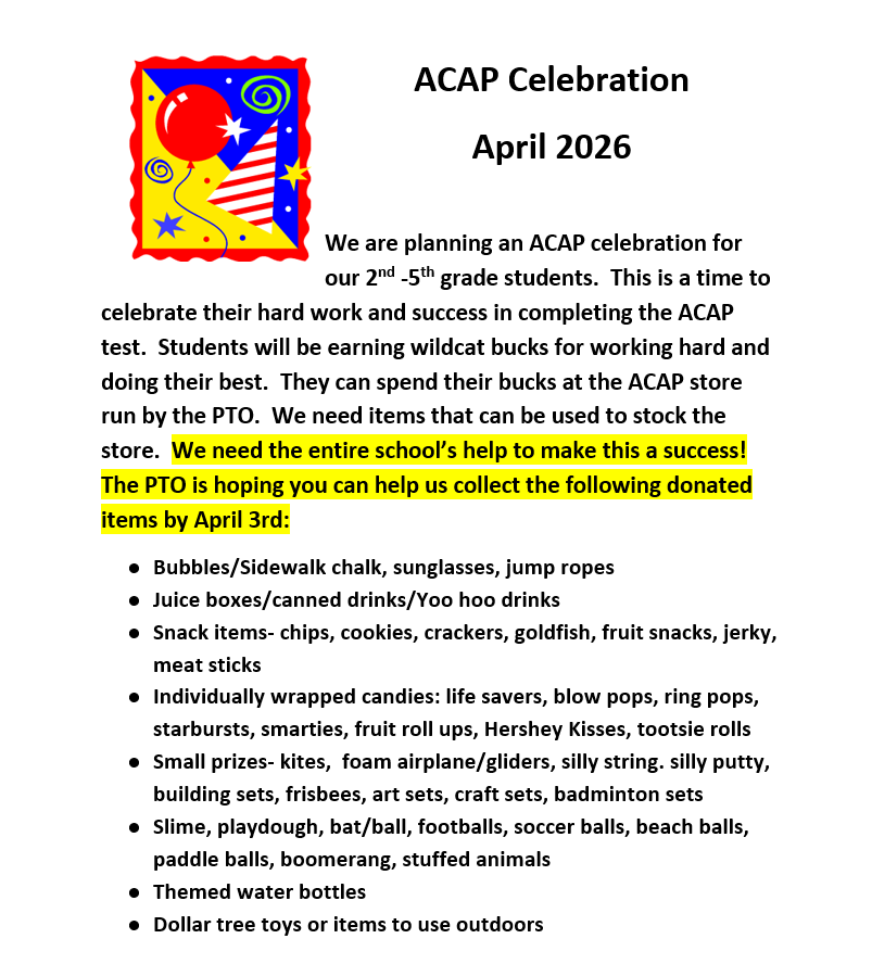 We are planning an ACAP celebration for our 2nd -5th grade students.  This is a time to celebrate their hard work and success in completing the ACAP test.  Students will be earning wildcat bucks for working hard and doing their best.  They can spend their bucks at the ACAP store run by the PTO.  We need items that can be used to stock the store.  We need the entire school’s help to make this a success!  The PTO is hoping you can help us collect the following donated items by April 3rd: ●	Bubbles/Sidewalk chalk, sunglasses, jump ropes ●	Juice boxes/canned drinks/Yoo hoo drinks ●	Snack items- chips, cookies, crackers, goldfish, fruit snacks, jerky, meat sticks ●	Individually wrapped candies: life savers, blow pops, ring pops, starbursts, smarties, fruit roll ups, Hershey Kisses, tootsie rolls ●	Small prizes- kites,  foam airplane/gliders, silly string. silly putty, building sets, frisbees, art sets, craft sets, badminton sets ●	Slime, playdough, bat/ball, footballs, soccer balls, beach balls, paddle balls, boomerang, stuffed animals ●	Themed water bottles ●	Dollar tree toys or items to use outdoors Any donation that you can make will be greatly appreciated!!!  ☺ PTO