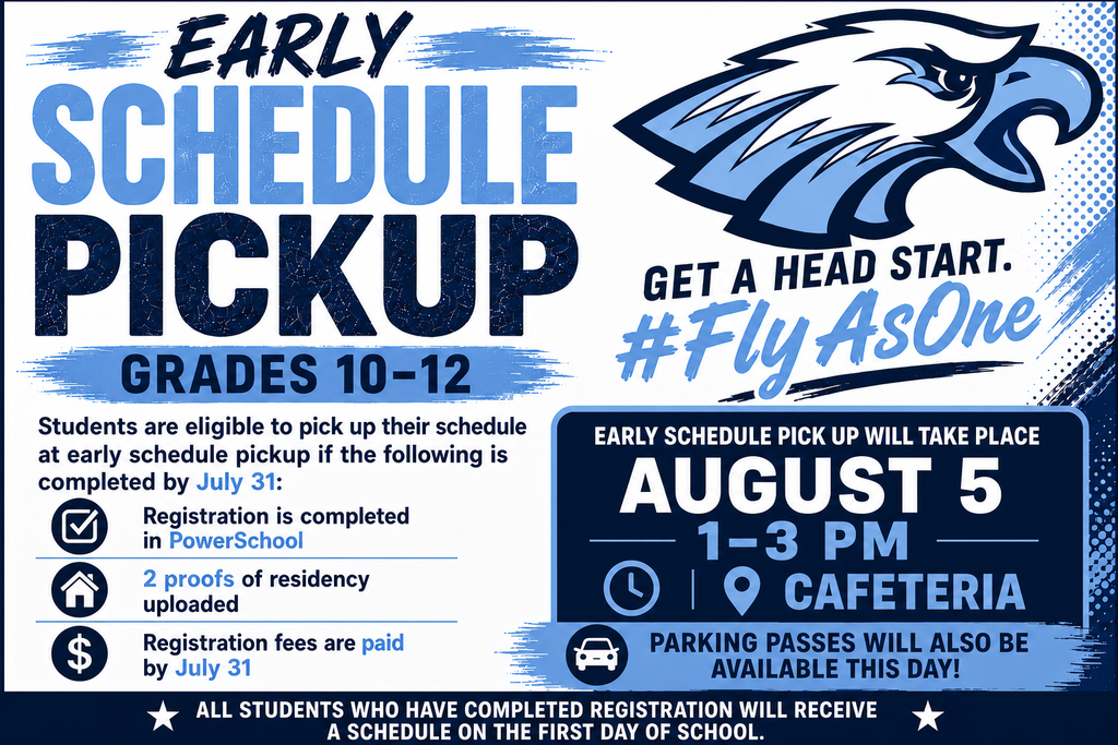 Early Schedule Pickup — Grades 10–12 Get a head start and #FlyAsOne! Students are eligible to pick up their schedule at Early Schedule Pickup if the following is completed by July 31: Registration is completed in PowerSchool, two proofs of residency are uploaded, and registration fees are paid. Early Schedule Pickup will take place on August 5 from 1:00–3:00 p.m. in the cafeteria. Parking passes will also be available that day. All students who have completed registration will receive a schedule on the first day of school.