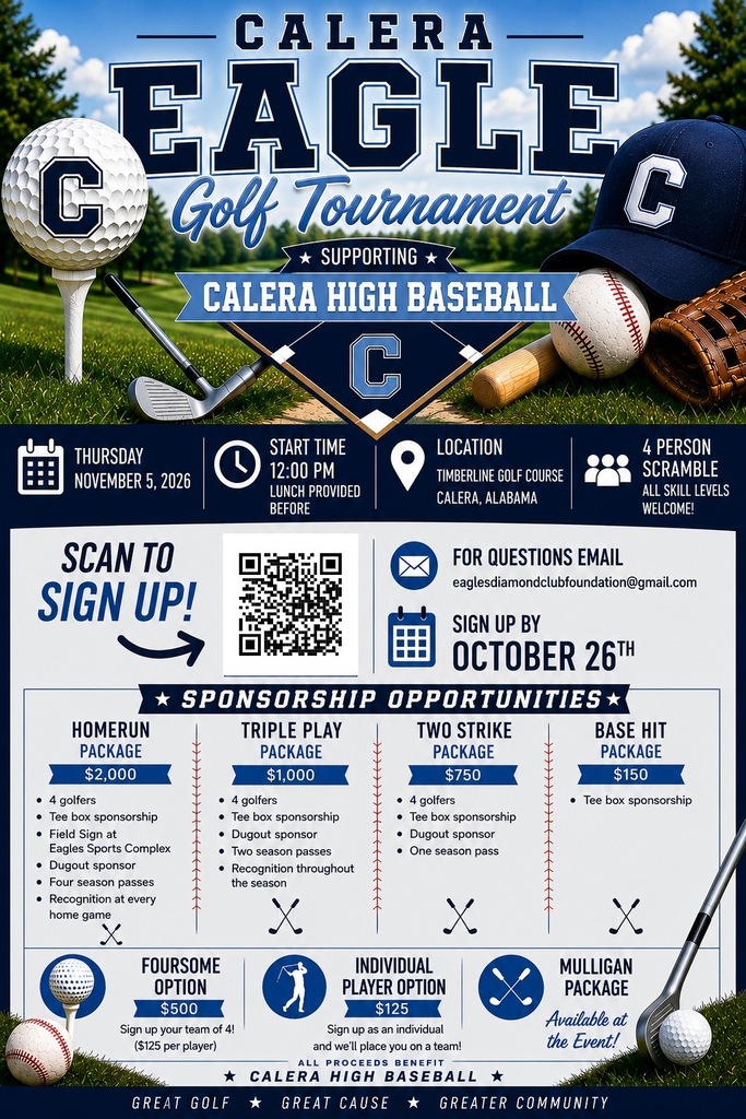Calera Eagle Golf TournamentSupporting Calera High BaseballEvent DetailsDate: Thursday, November 5, 2026Start Time: 12:00 PM (Lunch provided before)Location: Timberline Golf Course, Calera, AlabamaFormat: 4 Person Scramble (All skill levels welcome!)Registration InformationHow to Sign Up: Scan the QR code on the flyer.Sign Up By: October 26thQuestions: Email eaglesdiamondclubfoundation@gmail.comSponsorship OpportunitiesHomerun PackagePrice: $2,000Includes:4 golfersTee box sponsorshipField Sign at Eagles Sports ComplexDugout sponsorFour season passesRecognition at every home gameTriple Play PackagePrice: $1,000Includes:4 golfersTee box sponsorshipDugout sponsorTwo season passesRecognition throughout the seasonTwo Strike PackagePrice: $750Includes:4 golfersTee box sponsorshipDugout sponsorOne season passBase Hit PackagePrice: $150Includes:Tee box sponsorshipPlayer OptionsFoursome Option: $500 (Sign up your team of 4! $125 per player)Individual Player Option: $125 (Sign up as an individual and we will place you on a team!)Mulligan Package: Available at the Event!All Proceeds Benefit Calera High BaseballGreat Golf • Great Cause • Greater Community