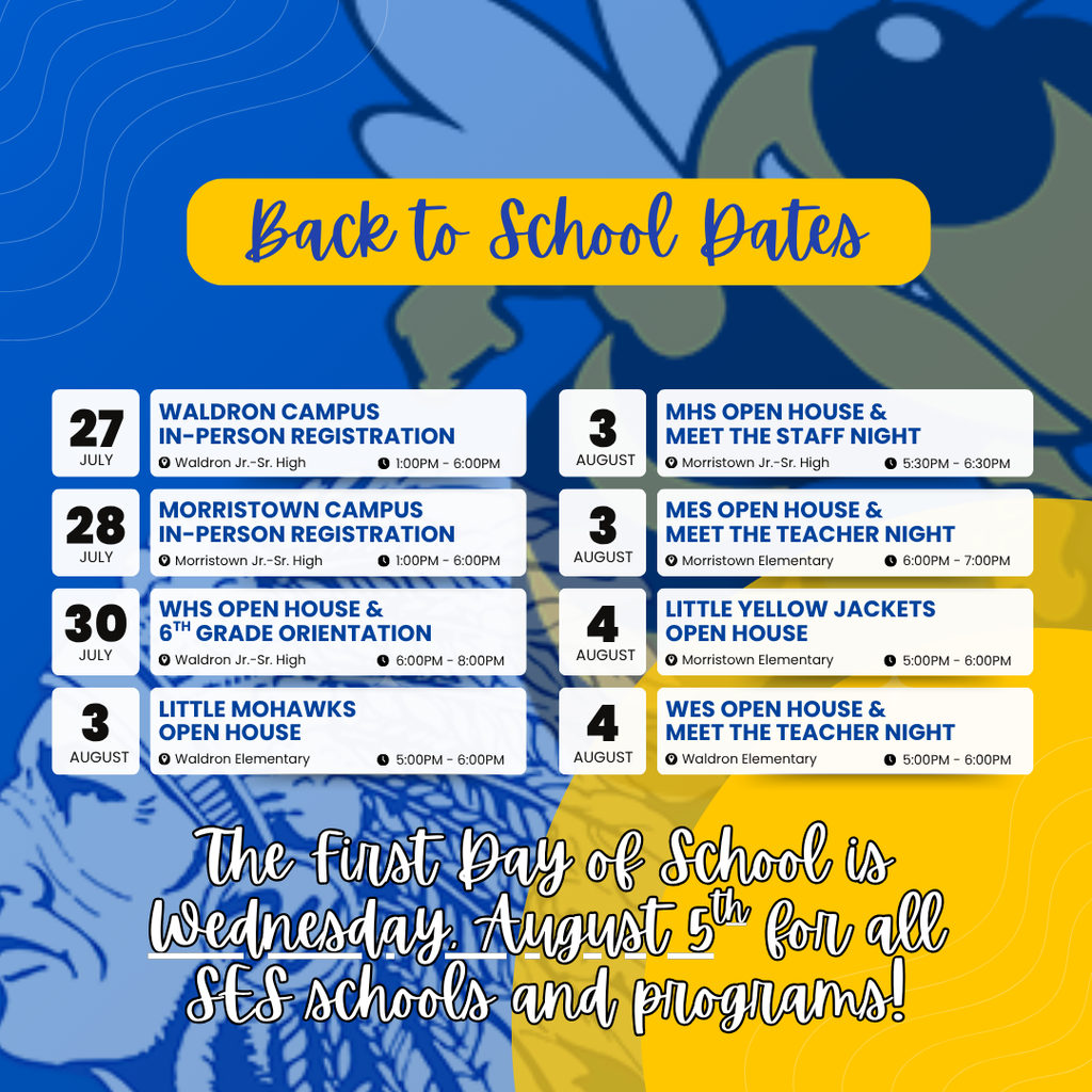 An informational "Back to School Dates" graphic with a split blue and yellow background featuring stylized mascot line art (a Native American chief profile on the left and a yellow jacket/hornet on the right).At the top, a rounded yellow banner contains the cursive script text "Back to School Dates" in blue.The center of the image organizes various orientation and registration events into two columns of white blocks, each listing a date, event title, location pin icon, and time clock icon:Left Column:27 JULY: WALDRON CAMPUS IN-PERSON REGISTRATION | Waldron Jr.–Sr. High | 1:00PM – 6:00PM28 JULY: MORRISTOWN CAMPUS IN-PERSON REGISTRATION | Morristown Jr.–Sr. High | 1:00PM – 6:00PM30 JULY: WHS OPEN HOUSE & $6^{\text{TH}}$ GRADE ORIENTATION | Waldron Jr.–Sr. High | 6:00PM – 8:00PM3 AUGUST: LITTLE MOHAWKS OPEN HOUSE | Waldron Elementary | 5:00PM – 6:00PMRight Column:3 AUGUST: MHS OPEN HOUSE & MEET THE STAFF NIGHT | Morristown Jr.–Sr. High | 5:30PM – 6:30PM3 AUGUST: MES OPEN HOUSE & MEET THE TEACHER NIGHT | Morristown Elementary | 6:00PM – 7:00PM4 AUGUST: LITTLE YELLOW JACKETS OPEN HOUSE | Morristown Elementary | 5:00PM – 6:00PM4 AUGUST: WES OPEN HOUSE & MEET THE TEACHER NIGHT | Waldron Elementary | 5:00PM – 6:00PMAt the bottom, large white text with a black outline in a cursive font reads:"The First Day of School is Wednesday, August $5^{\text{th}}$ for all SES schools and programs!"