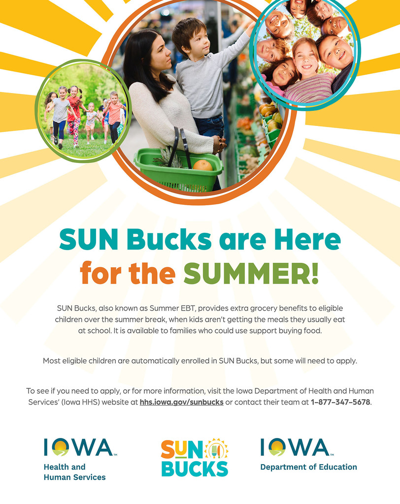 SUN Bucks, also known as Summer EBT, helps provide additional grocery benefits to eligible children during the summer months when school meals are not available. The program is designed to support families with extra help purchasing food over summer break. To see if you need to apply, or for more information, visit the Iowa Department of Health and HumanServices’ (Iowa HHS) website at hhs.iowa.gov/sunbucks or contact their team at 1-877-347-5678.