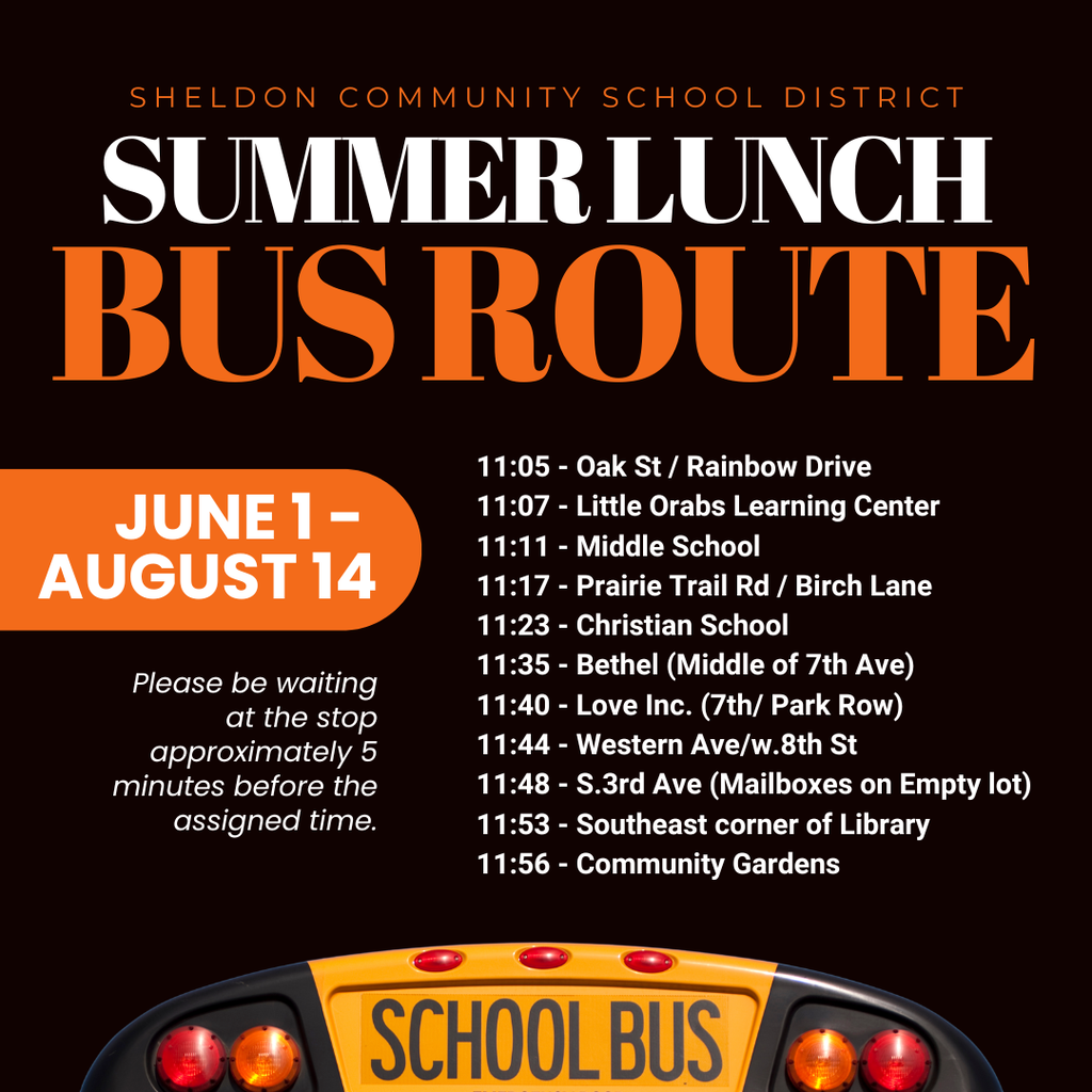 FREE SUMMER LUNCH PROGRAM! The Sheldon Community School District Summer Lunch Program will be available Monday through Friday at East Elementary. This program helps ensure all children have access to a nutritious meal during the summer months in a safe and welcoming environment and parents are always welcome! This program is free for children 18 and under and guardians are welcome to join. It runs Monday-Friday from 11:30am-12:45pm. Bus pick up is available. Please be 5 minutes early to your bus stop.