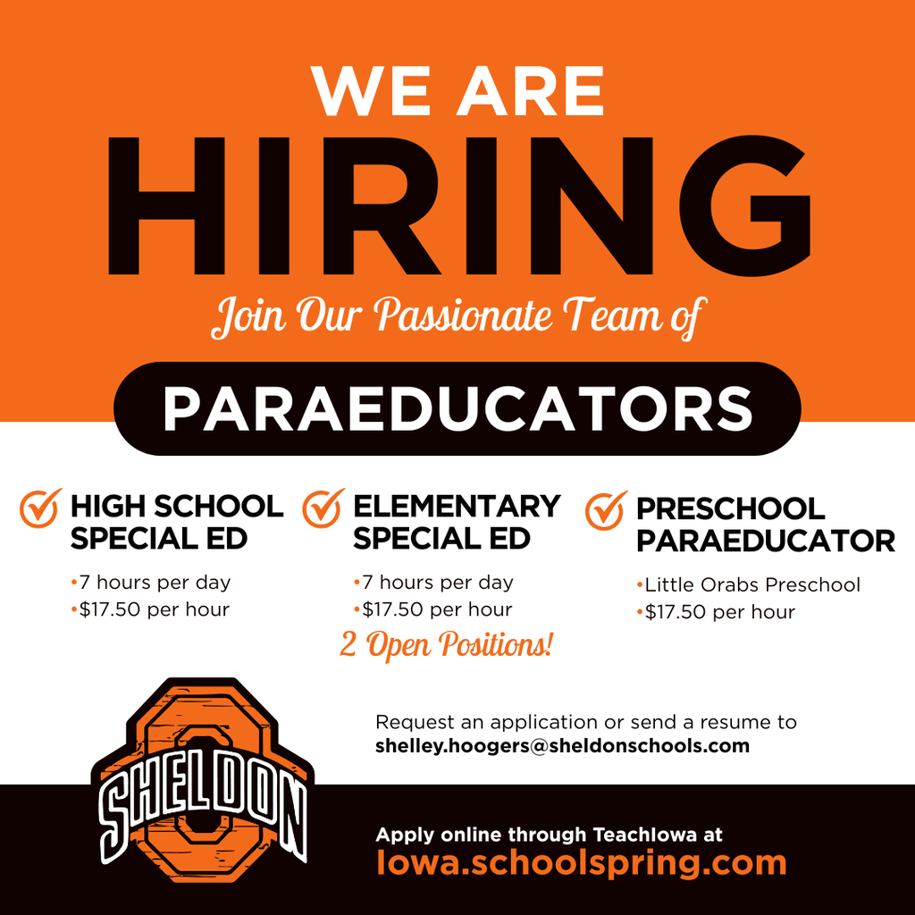 Sheldon Community School District is now hiring Paraeducators!  Paraeducators play a vital role in supporting students and helping create a positive learning environment where all students can succeed. If you enjoy working with children, making a difference, and being part of a supportive school community, we encourage you to apply. Become part of a team dedicated to helping students learn, grow, and thrive every day.  Apply online through TeachIowa at Iowa.schoolspring.com or request an application or send a resume to shelley.hoogers@sheldonschools.com.   For questions, contact the Superintendent’s office. Sheldon Community School District, 1700 E. Fourth Street, Sheldon, IA 51201   