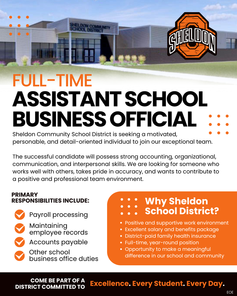Sheldon Community School District is seeking a motivated, personable, and detail-oriented individual to join our exceptional team as a full-time Assistant School Business Official. Come be part of a district committed to Excellence. Every Student. Every Day.  Apply online through TeachIowa at Iowa.schoolspring.com or request an application or send a resume to shelley.hoogers@sheldonschools.com.  For questions, contact the Superintendent’s office. Sheldon Community School District, 1700 E. Fourth Street, Sheldon, IA 51201