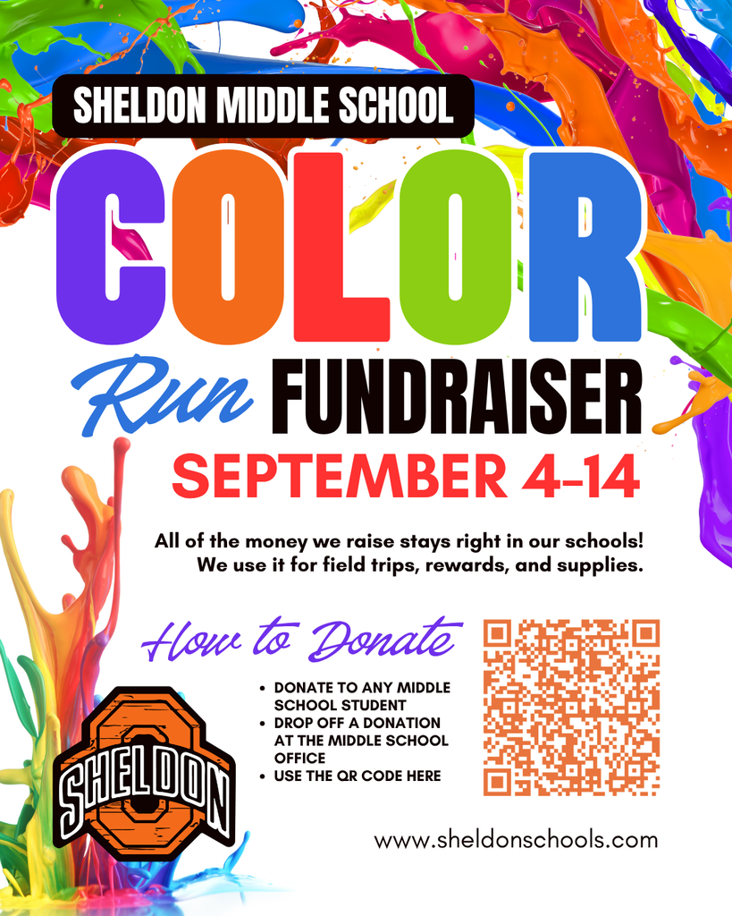 SHELDON MIDDLE SCHOOL COLOR RUN FUNDRAISER! Students will be seeking donations September 4–14. All money raised stays right here in our school! Funds help provide field trips, student rewards, classroom supplies and much more. The color run will be the celebration of our students' fundraising success! If we surpass our goal, they school will purchase a commemorative color run t-shirt for every student! 💰 DONATING 💰 ◾ Donations can be given to any SMS student. ◾ Drop off a donation at the Sheldon Middle School office. ◾ Use the QR code to make a donation online. SMS COLOR RUN 📅 WHEN: Friday, September 25 ⏰ TIME: 2:30–3:15 PM 📍 WHERE: Sheldon Middle School 👤 FOR: Sheldon Middle School students Community, parents, family and friends are welcome to come watch and cheer on our students! The run is the students' reward, celebrating their fundraising success! Thank you for supporting our Sheldon Middle School students! Your generosity helps make educational experiences, rewards, and classroom resources possible.