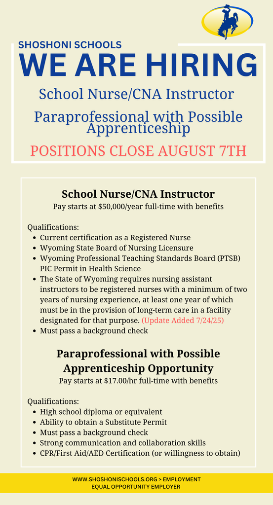 Shoshoni Schools we are hiring Positions Close August 7. School Nurse/CNA Instructor Pay starts at $50,000/year full-time with benefits  Qualifications:  Current certification as a Registered Nurse Wyoming State Board of Nursing Licensure Wyoming Professional Teaching Standards Board (PTSB) PIC Permit in Health Science The State of Wyoming requires nursing assistant instructors to be registered nurses with a minimum of two years of nursing experience, at least one year of which must be in the provision of long-term care in a facility designated for that purpose. (Update Added 7/24/25)  Must pass a background check  Paraprofessional with Possible Apprenticeship Opportunity Pay starts at $17.00/hr full-time with benefits  Qualifications:  High school diploma or equivalent Ability to obtain a Substitute Permit Must pass a background check Strong communication and collaboration skills CPR/First Aid/AED Certification (or willingness to obtain) www.shoshonischools.org > Employment Equal Opportunity Employer