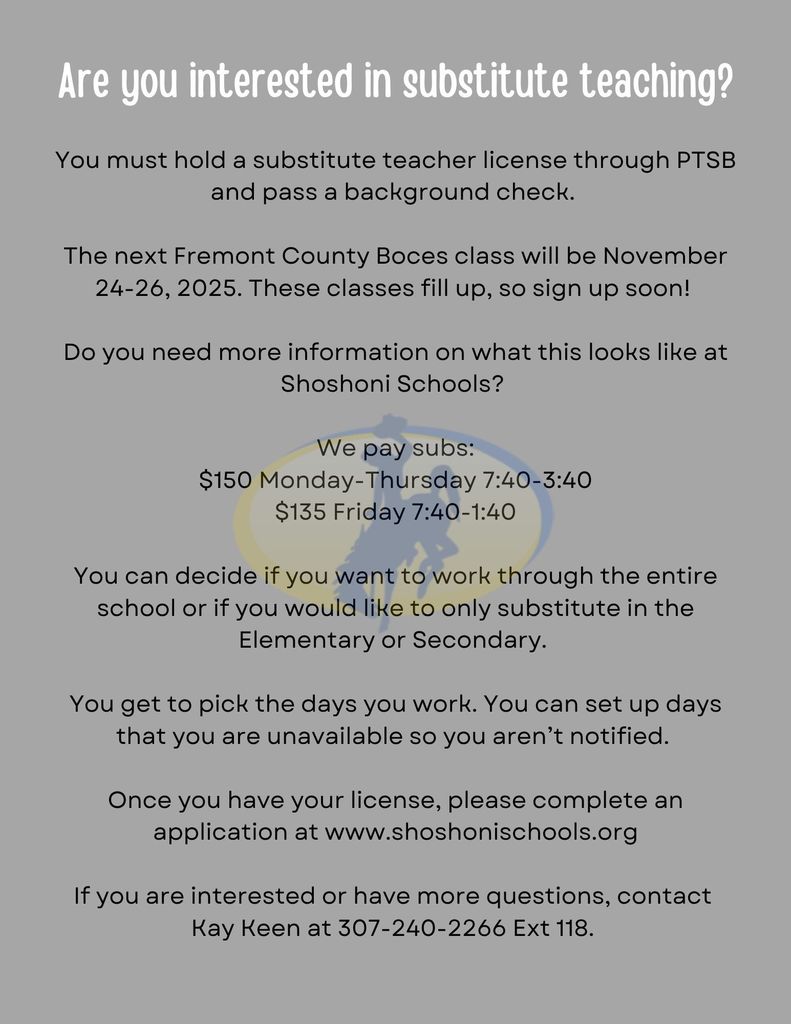 Are you interested in substitute teaching?  You must hold a substitute teacher license through PTSB and pass a background check.   The next Fremont County Boces class will be November 24-26, 2025. These classes fill up, so sign up soon!   Do you need more information on what this looks like at Shoshoni Schools?   We pay subs: $150 Monday-Thursday 7:40-3:40 $135 Friday 7:40-1:40  You can decide if you want to work through the entire school or if you would like to only substitute in the Elementary or Secondary.   You get to pick the days you work. You can set up days that you are unavailable so you aren’t notified.   Once you have your license, please complete an application at www.shoshonischools.org  If you are interested or have more questions, contact  Kay Keen at 307-240-2266 Ext 118. 