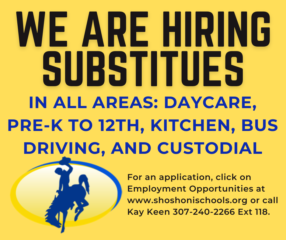 We are hiring substitutes in all areas: Daycare, Prek to 12th, Kitchen, Bus Driving and custodial. For an application click on employment opportunities at www.shoshonischools.org or call Kay Keen 307-240-2266 ext 118.