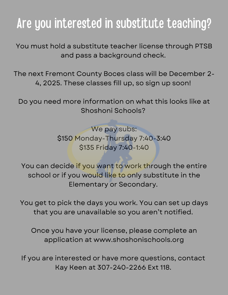 Are you interested in substitute teaching? You must hold a substitute teacher license through PTSB and pass a background check. The next Fremont County Boces class will be December 2-4, 2025. These classes fill up, so sign up soon! Do you need more information on what this looks like at Shoshoni Schools? We pay subs: $150 Monday-Thursday 7:40-3:40 $135 Friday 7:40-1:40 You can decide if you want to work through the entire school or if you would like to only substitute in the Elementary or Secondary. You get to pick the days you work. You can set up days that you are unavailable so you aren’t notified. Once you have your license, please complete an application at www.shoshonischools.org If you are interested or have more questions, contact Kay Keen at 307-240-2266 Ext 118.