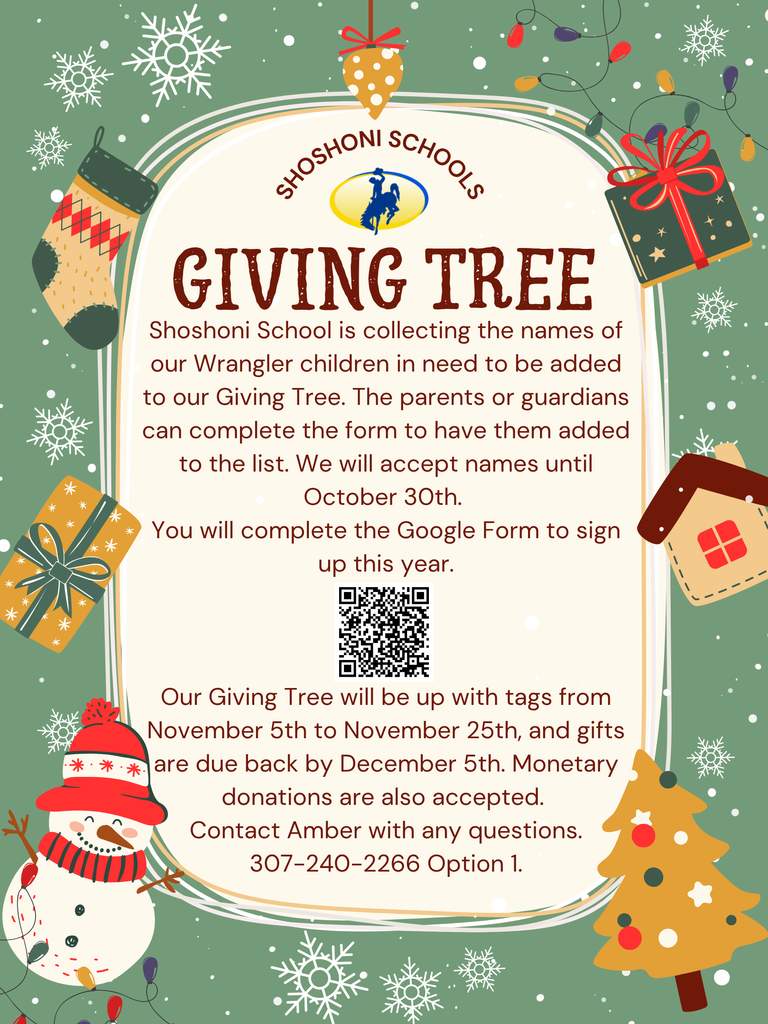Shoshoni Schools Giving Tree Shoshoni School is collecting the names of our Wrangler children in need to be added to our Giving Tree. The parents or guardians can complete the form to have them added to the list. We will accept names until October 30th. You will complete the Google Form to sign up this year. Our Giving Tree will be up with tags from November 5th to November 25th, and gifts are due back by December 5th. Monetary donations are also accepted. Contact Amber with any questions. 307-240-2266 Option 1.