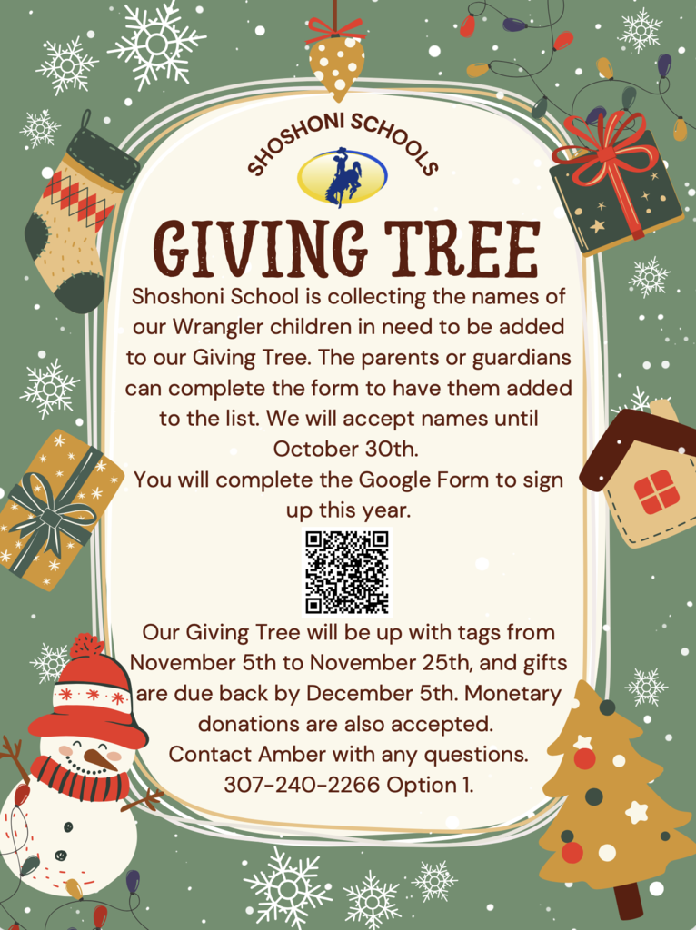 Shoshoni Schools Giving Tree Shoshoni School is collecting the names of our Wrangler children in need to be added to our Giving Tree. The parents or guardians can complete the form to have them added to the list. We will accept names until October 30th.   You will complete the Google Form to sign up this year.  Our Giving Tree will be up with tags from November 5th to November 25th, and gifts are due back by December 5th. Monetary donations are also accepted.  Contact Amber with any questions. 307-240-2266 Option 1.