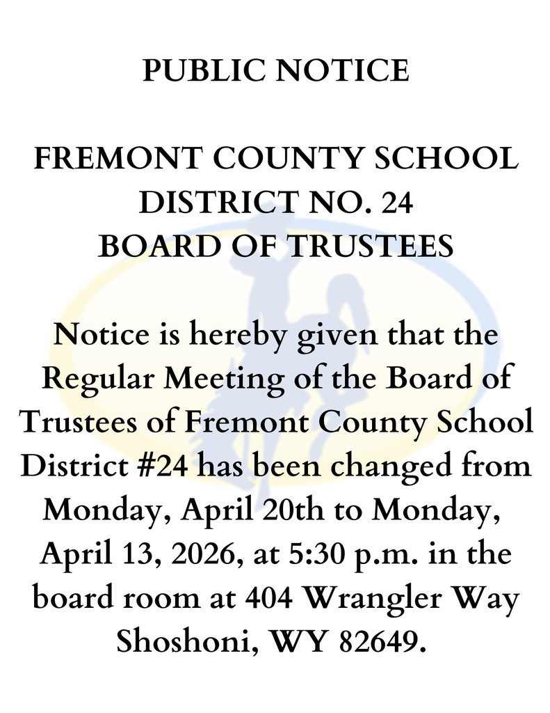 PUBLIC NOTICE  FREMONT COUNTY SCHOOL DISTRICT NO. 24 BOARD OF TRUSTEES  Notice is hereby given that the Regular Meeting of the Board of Trustees of Fremont County School District #24 has been changed from Monday, April 20th to Monday,  April 13, 2026, at 5:30 p.m. in the board room at 404 Wrangler Way Shoshoni, WY 82649. 