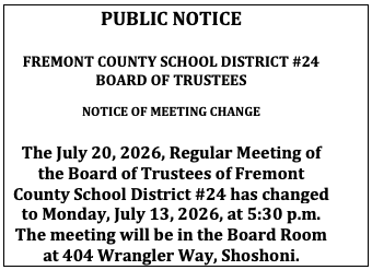 PUBLIC NOTICE FREMONT COUNTY SCHOOL DISTRICT #24 BOARD OF TRUSTEES NOTICE OF MEETING CHANGE The July 20, 2026, Regular Meeting of the Board of Trustees of Fremont County School District #24 has changed to Monday, July 13, 2026, at 5:30 p.m. The meeting will be in the Board Room at 404 Wrangler Way, Shoshoni.