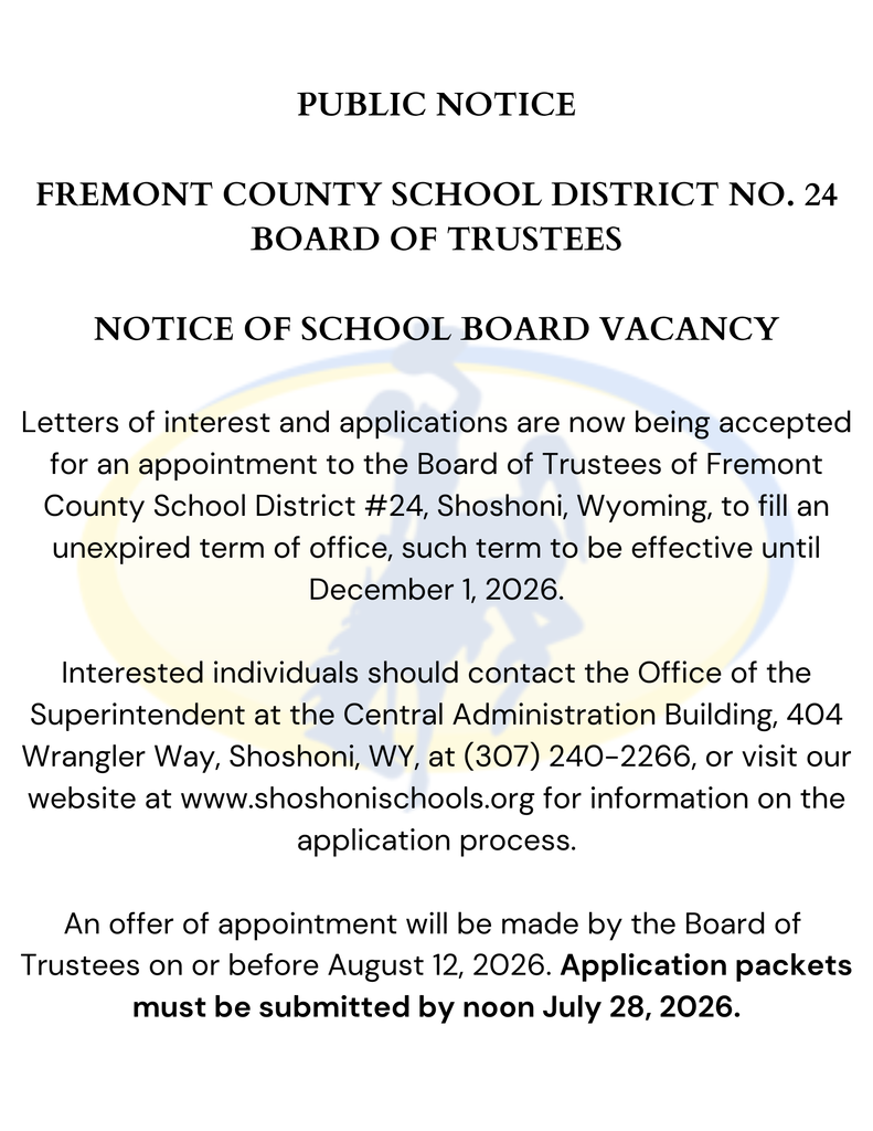 NOTICE OF SCHOOL BOARD VACANCY Letters of interest and applications are now being accepted for an appointment to the Board of Trustees of Fremont County School District #24, Shoshoni, Wyoming, to fill an unexpired term of office, such term to be effective until December 1, 2026. Interested individuals should contact the Office of the Superintendent at the Central Administration Building, 404 Wrangler Way, Shoshoni, WY, at (307) 240-2266, or visit our website at www.shoshonischools.org for information on the application process. An offer of appointment will be made by the Board of Trustees on or before August 12, 2026. Application packets must be submitted by noon July 28, 2026.