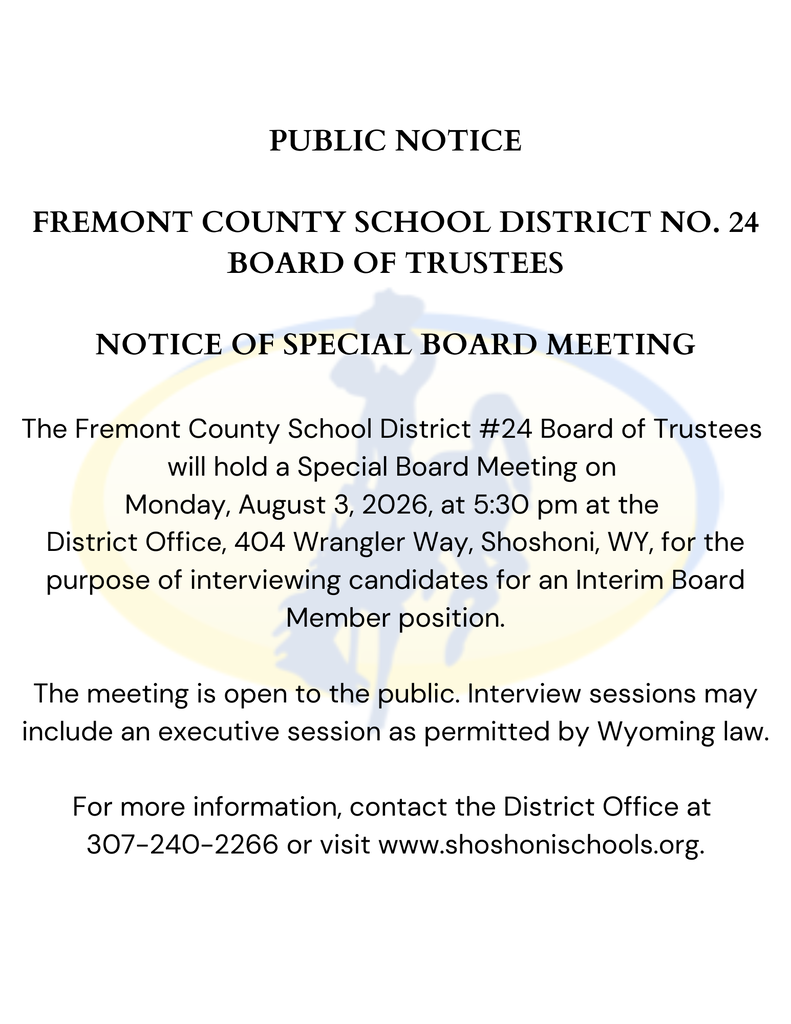 PUBLIC NOTICE  FREMONT COUNTY SCHOOL DISTRICT NO. 24 BOARD OF TRUSTEES  NOTICE OF SPECIAL BOARD MEETING  The Fremont County School District #24 Board of Trustees  will hold a Special Board Meeting on  Monday, August 3, 2026, at 5:30 pm at the  District Office, 404 Wrangler Way, Shoshoni, WY, for the purpose of interviewing candidates for an Interim Board Member position.  The meeting is open to the public. Interview sessions may include an executive session as permitted by Wyoming law.  For more information, contact the District Office at  307-240-2266 or visit www.shoshonischools.org.