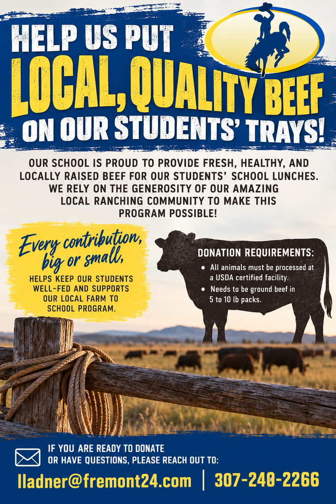 HELP US PUT LOCAL, QUALITY BEEF ON OUR STUDENTS’ TRAYS! OUR SCHOOL IS PROUD TO PROVIDE FRESH, HEALTHY, AND LOCALLY RAISED BEEF FOR OUR STUDENT’S SCHOOL LUNCHES. HOWEVER, WE RELY ON THE GENEROSITY OF OUR AMAZING LOCAL RANCHING COMMUNITY TO MAKE THIS PROGRAM POSSIBLE! EVERY CONTRIBUTION, BIG OR SMALL, HELPS KEEP OUR STUDENTS WELL-FED AND SUPPORTS OUR LOCAL FARM TO SCHOOL PROGRAM. ALL ANIMALS MUST BE PROCESSED AT A USDA CERTIFIED FACILITY AND NEEDS TO BE GROUND BEEF IN 5 TO 10 LB PACKS. IF YOU ARE READY TO DONATE OR HAVE QUESTIONS, PLEASE REACH OUT TO ME AT lladner@fremont24.com or 307-240-2266.