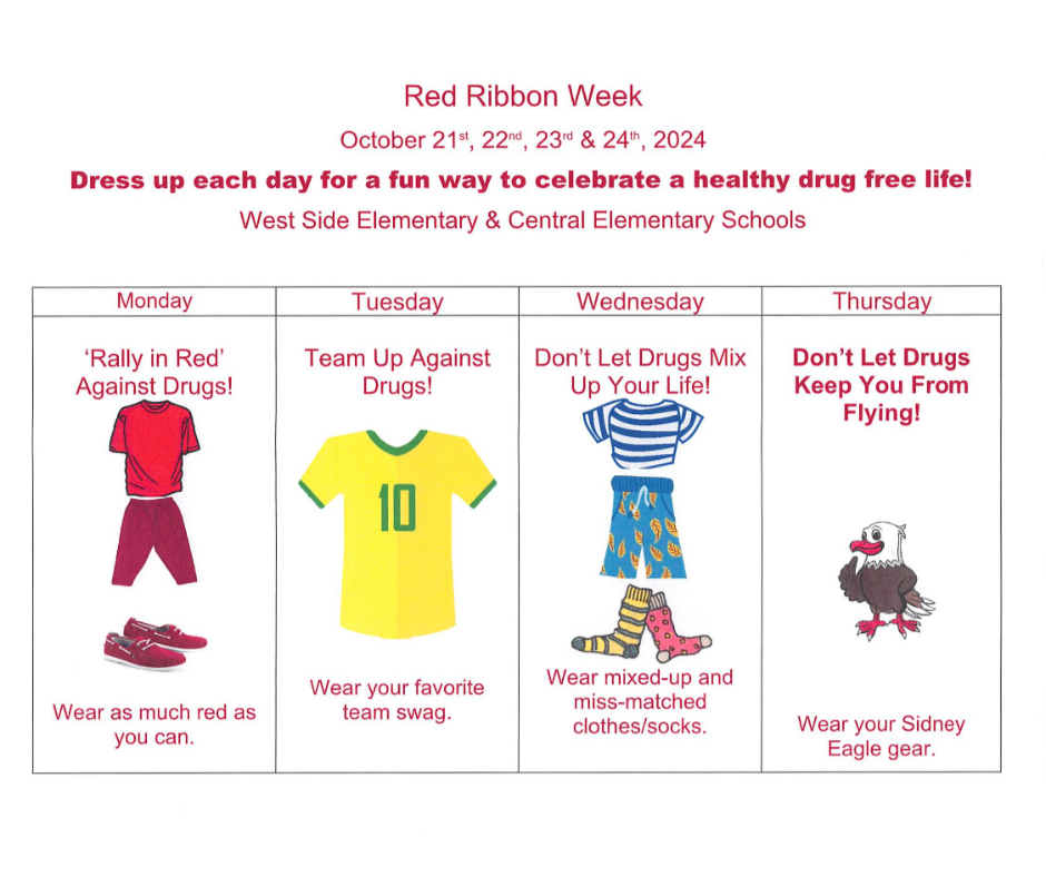 Red Ribbon Week Oct 21,22,23,&24 2024. Dress up each day for a fun way to celebrate a healthy drug free life! West Side & Central Elementary Schools. Monday - "Rally in Red" Against Drugs wear as much red as you can. Tuesday Team up against Drugs! Wear your favorite team swag. Wednesday Don't let drugs mix up your life! wear mixed-up and miss-matched clothes/socks. Thursday Don't let drugs keep you from flying! Wear your Sidney Eagle gear